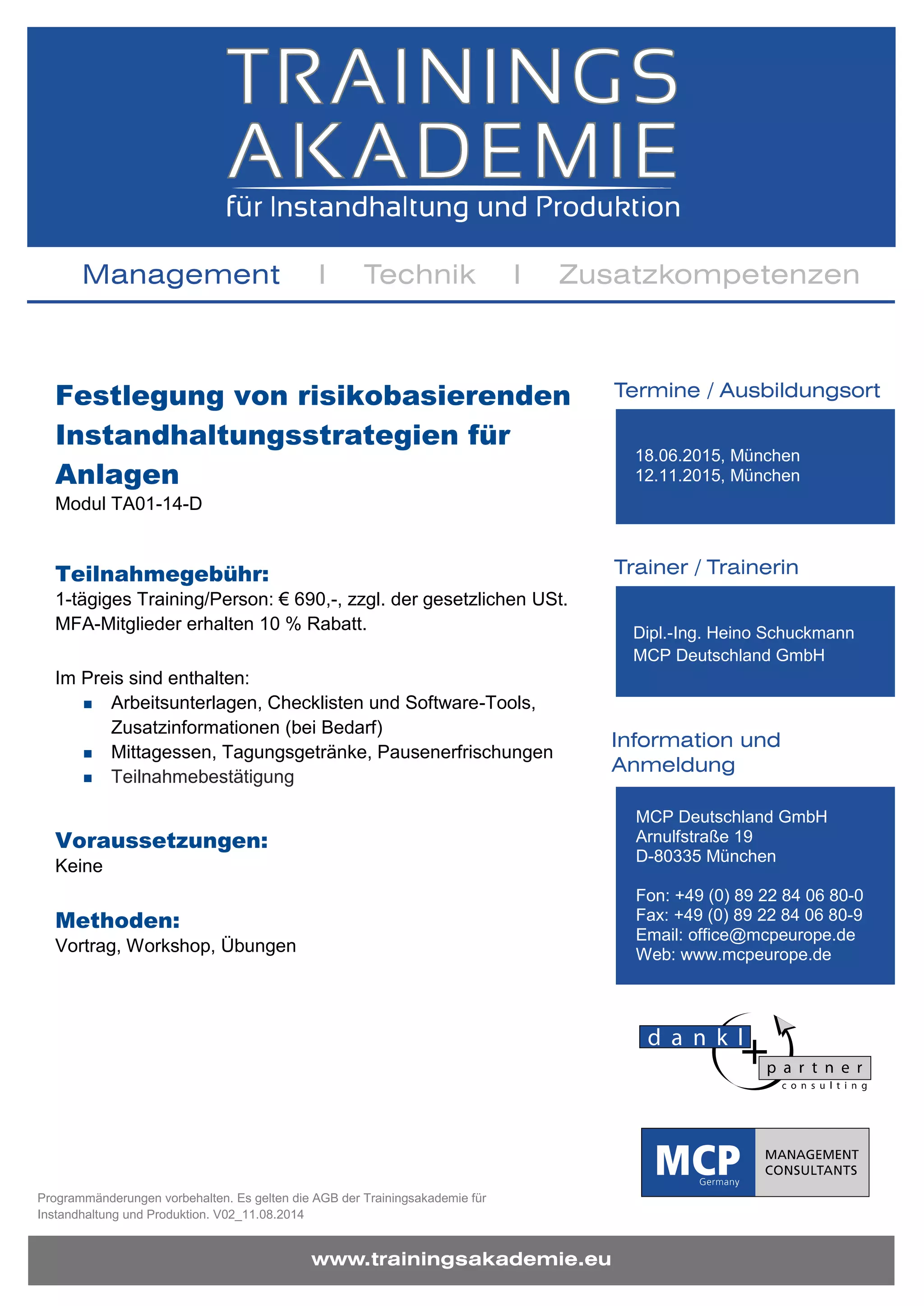 Programmänderungen vorbehalten. Es gelten die AGB der Trainingsakademie für
Instandhaltung und Produktion. V02_11.08.2014
Festlegung von risikobasierenden
Instandhaltungsstrategien für
Anlagen
Modul TA01-14-D
Teilnahmegebühr:
1-tägiges Training/Person: € 690,-, zzgl. der gesetzlichen USt.
MFA-Mitglieder erhalten 10 % Rabatt.
Im Preis sind enthalten:
Arbeitsunterlagen, Checklisten und Software-Tools,
Zusatzinformationen (bei Bedarf)
Mittagessen, Tagungsgetränke, Pausenerfrischungen
Teilnahmebestätigung
Voraussetzungen:
Keine
Methoden:
Vortrag, Workshop, Übungen
18.06.2015, München
12.11.2015, München
Dipl.-Ing. Heino Schuckmann
MCP Deutschland GmbH
MCP Deutschland GmbH
Arnulfstraße 19
D-80335 München
Fon: +49 (0) 89 22 84 06 80-0
Fax: +49 (0) 89 22 84 06 80-9
Email: office@mcpeurope.de
Web: www.mcpeurope.de