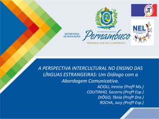 A PERSPECTIVA INTERCULTURAL NO ENSINO DAS
LÍNGUAS ESTRANGEIRAS: Um Diálogo com a
Abordagem Comunicativa.
ACIOLI, Irenise (Profª Ms.)
COUTINHO, Socorro (Profª Esp.)
DIÔGO, Tânia (Profª Dra.)
ROCHA, Jucy (Profª Esp.)
 