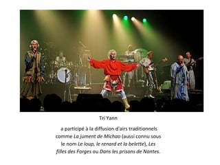 Tri Yann a participé à la diffusion d'airs traditionnels comme  La jument de Michao  (aussi connu sous le nom  Le loup, le renard et la belette ),  Les filles des Forges  ou  Dans les prisons de Nantes. 