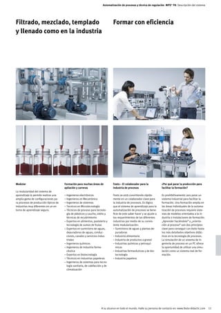 Automatización de procesos y técnica de regulación MPS® PA Descripción del sistema




Filtrado, mezclado, templado                                                     Formar con eficiencia
y llenado como en la industria




Modular                                Formación para muchas áreas de            Festo – El colaborador para la            ¿Por qué parar la producción para
                                       apliación y carreras                      industria de procesos                     facilitar la formación?
La modularidad del sistema de
aprendizaje le permite realizar una    – Ingenieros electrónicos                 Festo se está convirtiendo rápida-        Es prohibitivamente caro parar un
amplia gama de configuraciones pa-     – Ingenieros en Mecatrónica               mente en un colaborador clave para        sistema industrial para facilitar la
ra procesos de producción típicos de   – Ingenieros de sistemas                  la industria de procesos. Es lógico       formación. Una formación amplia en
industrias muy diferentes en un en-    – Tecnicos en Microtecnología             que el sistema de aprendizaje para la     las áreas individuales de la automa-
torno de aprendizaje seguro.           – Técnicos de proceso para tecnolo-       automatización de procesos se bene-       tización de procesos requiere siste-
                                         gía de plásticos y caucho, vidrio y     ficie de este saber hacer y se ajuste a   mas de modelos orientados a la in-
                                         técnicas de recubrimiento               los requerimientos de las diferentes      dustria o instalaciones de formación.
                                       – Expertos en alimentos, pastelería y     industrias por medio de su consis-        „Aprender haciéndolo“ y „orienta-
                                         tecnología de zumos de frutas           tente modularización:                     ción al proceso“ son dos principios
                                       – Expertos en suministro de aguas,        – Suministro de aguas y plantas de-       clave para conseguir con éxito hasta
                                         depuradoras de aguas, conduc-             puradoras                               los más detallados objetivos didác-
                                         ciones, canales y servicios indus-      – Industria alimentaria                   ticos en la tecnología de procesos.
                                         triales                                 – Industria de productos a granel         La simulación de un sistema de in-
                                       – Ingenieros químicos                     – Industrias químicas y petroquí-         geniería de proceso en un PC ofrece
                                       – Ingenieros de industria farma-            micas                                   la oportunidad de utilizar una simu-
                                         céutica                                 – Industrias farmacéuticas y de bio-      lación como un sistema real de for-
                                       – Expertos en biotecnología                 tecnología                              mación.
                                       – Técnicos en industrias papeleras        – Industria papelera
                                       – Ingenieros de sistemas para tecno-
                                         logía sanitaria, de calefacción y de
                                         climatización




                                                                       A su alcance en todo el mundo. Halle su persona de contacto en: www.festo-didactic.com      11
 