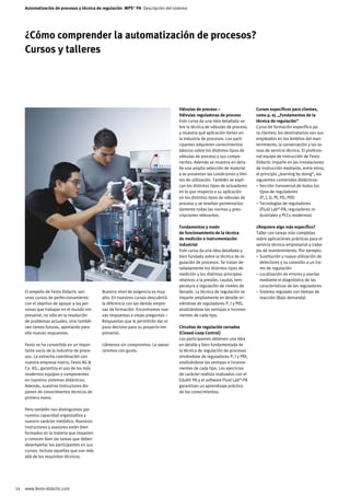 Automatización de procesos y técnica de regulación MPS® PA Descripción del sistema




     ¿Cómo comprender la automatización de procesos?
     Cursos y talleres




                                                                                   Válvulas de proceso –                    Cursos específicos para clientes,
                                                                                   Válvulas reguladoras de proceso          como p. ej. „Fundamentos de la
                                                                                   Este curso da una idea detallada so-     técnica de regulación“
                                                                                   bre la técnica de válvulas de proceso    Curso de formación específico pa-
                                                                                   y muestra qué aplicación tienen en       ra clientes; los destinatarios son sus
                                                                                   la industria de procesos. Los parti-     empleados en los ámbitos del man-
                                                                                   cipantes adquieren conocimientos         tenimiento, la conservación y las ta-
                                                                                   básicos sobre los distintos tipos de     reas de servicio técnico. El profesio-
                                                                                   válvulas de proceso y sus compo-         nal equipo de instrucción de Festo
                                                                                   nentes. Además se muestra en deta-       Didactic imparte en las instalaciones
                                                                                   lle una amplia selección de material     de instrucción mediante, entre otros,
                                                                                   y se presentan las condiciones y lími-   el principio „learning by doing“, los
                                                                                   tes de utilización. También se expli-    siguientes contenidos didácticos:
                                                                                   can los distintos tipos de actuadores    – Sección transversal de todos los
                                                                                   en lo que respecta a su aplicación         tipos de reguladores
                                                                                   en los distintos tipos de válvulas de      (P, I, D, PI, PD, PID)
                                                                                   proceso y se reseñan pormenoriza-        – Tecnologías de reguladores
                                                                                   damente todas las normas y pres-           (Fluid Lab®-PA, reguladores in-
                                                                                   cripciones relevantes.                     dustriales y PLCs modernos)

                                                                                   Fundamentos y modo                       ¿Requiere algo más específico?
                                                                                   de funcionamiento de la técnica          Taller con tareas más complejas
                                                                                   de medición e instrumentación            sobre aplicaciones prácticas para el
                                                                                   industrial                               servicio técnico empresarial y traba-
                                                                                   Este curso da una idea detallada y       jos de mantenimiento. Por ejemplo:
                                                                                   bien fundada sobre la técnica de re-     – Sustitución y nueva utilización de
                                                                                   gulación de procesos. Se tratan de-        detectores y su conexión a un tra-
                                                                                   talladamente los distintos tipos de        mo de regulación
                                                                                   medición y los distintos principios      – Localización de errores y averías
                                                                                   relativos a la presión, caudal, tem-       mediante el diagnóstico de las
                                                                                   peratura y regulación de niveles de        características de los reguladores
     El empeño de Festo Didactic son         Nuestro nivel de exigencia es muy     llenado. La técnica de regulación se     – Sistema regulado con tiempo de
     unos cursos de perfeccionamiento        alto. En nuestros cursos descubrirá   imparte ampliamente en detalle sir-        reacción (Bajo demanda)
     con el objetivo de apoyar a las per-    la diferencia con las demás empre-    viéndose de reguladores P, I y PID,
     sonas que trabajan en el mundo em-      sas de formación: Encontramos nue-    analizándose las ventajas e inconve-
     presarial, no sólo en la resolución     vas respuestas a viejas preguntas –   nientes de cada tipo.
     de problemas actuales, sino tambié-     Respuestas que le permitirán dar el
     nen tareas futuras, aportando para      paso decisivo para su proyecto em-    Circuitos de regulación cerrados
     ello nuevas respuestas.                 presarial.                            (Closed-Loop Control)
                                                                                   Los participantes obtienen una idea
     Festo se ha convertido en un impor-     Llámenos sin compromiso. Le aseso-    en detalle y bien fundamentada de
     tante socio de la industria de proce-   raremos con gusto.                    la técnica de regulación de procesos
     sos. La estrecha coordinación con                                             sirviéndose de reguladores P, I y PID,
     nuestra empresa matriz, Festo AG                                             analizándose las ventajas e inconve-
     Co. KG., garantiza el uso de los más                                          nientes de cada tipo. Los ejercicios
     modernos equipos y componentes                                                de carácter realista realizados con el
     en nuestros sistemas didácticos.                                              EduKit PA y el software Fluid Lab®-PA
     Además, nuestros instructores dis-                                            garantizan un aprendizaje práctico
     ponen de conocimientos técnicos de                                            de los conocimientos.
     primera mano.

     Pero también nos distinguimos por
     nuestra capacidad organizativa y
     nuestro carácter metódico. Nuestros
     instructores y asesores están bien
     formados en la materia que imparten
     y conocen bien las tareas que deben
     desempeñar los participantes en sus
     cursos. Incluso aquellas que van más
     allá de los requisitos técnicos.




14   www.festo-didactic.com
 