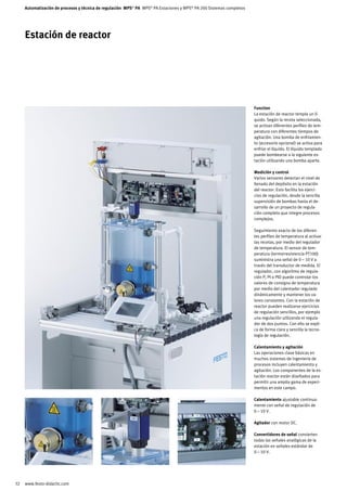 Automatización de procesos y técnica de regulación MPS® PA MPS® PA Estaciones y MPS® PA 200 Sistemas completos




     Estación de reactor




                                                                                                                      Function
                                                                                                                      La estación de reactor templa un lí-
                                                                                                                      quido. Según la receta seleccionada,
                                                                                                                      se activan diferentes perfiles de tem-
                                                                                                                      peratura con diferentes tiempos de
                                                                                                                      agitación. Una bomba de enfriamien-
                                                                                                                      to (accesorio opcional) se activa para
                                                                                                                      enfriar el líquido. El líquido templado
                                                                                                                      puede bombearse a la siguiente es-
                                                                                                                      tación utilizando una bomba aparte.

                                                                                                                      Medición y control
                                                                                                                      Varios sensores detectan el nivel de
                                                                                                                      llenado del depósito en la estación
                                                                                                                      del reactor. Esto facilita los ejerci-
                                                                                                                      cios de regulación, desde la sencilla
                                                                                                                      supervisión de bombas hasta el de-
                                                                                                                      sarrollo de un proyecto de regula-
                                                                                                                      ción completo que integre procesos
                                                                                                                      complejos.

                                                                                                                      Seguimiento exacto de los diferen-
                                                                                                                      tes perfiles de temperatura al activar
                                                                                                                      las recetas, por medio del regulador
                                                                                                                      de temperatura. El sensor de tem-
                                                                                                                      peratura (termorresistencia PT100)
                                                                                                                      suministra una señal de 0 – 10 V a
                                                                                                                      través del transductor de medida. El
                                                                                                                      regulador, con algoritmo de regula-
                                                                                                                      ción P, PI o PID puede controlar los
                                                                                                                      valores de consigna de temperatura
                                                                                                                      por medio del calentador regulado
                                                                                                                      dinámicamente y mantener los va-
                                                                                                                      lores constantes. Con la estación de
                                                                                                                      reactor pueden realizarse ejercicios
                                                                                                                      de regulación sencillos, por ejemplo
                                                                                                                      una regulación utilizando el regula-
                                                                                                                      dor de dos puntos. Con ello se expli-
                                                                                                                      ca de forma clara y sencilla la tecno-
                                                                                                                      logía de regulación.

                                                                                                                      Calentamiento y agitación
                                                                                                                      Las operaciones clave básicas en
                                                                                                                      muchos sistemas de ingeniería de
                                                                                                                      procesos incluyen calentamiento y
                                                                                                                      agitación. Los componentes de la es-
                                                                                                                      tación reactor están diseñados para
                                                                                                                      permitir una amplia gama de experi-
                                                                                                                      mentos en este campo.

                                                                                                                      Calentamiento ajustable continua-
                                                                                                                      mente con señal de regulación de
                                                                                                                      0 – 10 V.

                                                                                                                      Agitador con motor DC.

                                                                                                                      Convertidores de señal convierten
                                                                                                                      todas las señales analógicas de la
                                                                                                                      estación en señales estándar de
                                                                                                                      0 – 10 V.




32   www.festo-didactic.com
 