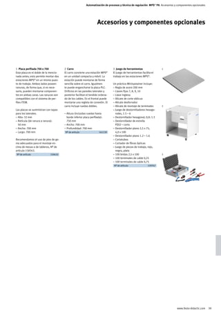 Automatización de procesos y técnica de regulación MPS® PA Accesorios y componentes opcionales




                                                                    Accesorios y componentes opcionales




1 Placa perfilada 700 x 700            2 Carro                                  3 Juego de herramientas                1
Esta placa es el doble de la mencio-   El carro convierte una estación MPS®     El juego de herramientas facilita el
nada antes; esto permite montar dos    en un unidad compacta y móvil. La        trabajo en las estaciones MPS®.
estaciones MPS® en un mismo pues-      estación puede montarse de forma
to de trabajo. Ambos lados poseen      sencilla sobre el carro. Igualmen-       Un práctico Minisystainer incluye:
ranuras, de forma que, si es nece-     te puede engancharse la placa PLC.       – Regla de acero 200 mm
sario, pueden montarse componen-       Orificios en las paredes laterales y     – Llaves fijas 7, 8, 9, 10
tes en ambas caras. Las ranuras son    posterior facilitan el tendido ordena-   – Llave inglesa
compatibles con el sistema de per-     do de los cables. En el frontal puede    – Alicate de corte oblicuo
files ITEM.                            montarse una regleta de conexión. El     – Alicate desforrador
                                       carro incluye ruedas dobles.             – Alicate de montaje de terminales     2
Las placas se suministran con tapas                                             – Juego de destornilladores hexago-
para los laterales.                    – Altura (incluidas ruedas hasta           nales, 1.5 – 6
– Alto: 32 mm                            borde inferior placa perfilada):       – Destornillador hexagonal, 0,9; 1.3
– Retícula (de ranura a ranura):         750 mm                                 – Destornillador de estrella
  50 mm                                – Ancho: 700 mm                            PZ02 – corto
– Ancho: 700 mm                        – Profundidad: 700 mm                    – Destornillador plano 2,5 x 75;
– Largo: 700 mm                        	 Nº de artículo		 541139	                 4,0 x 100
                                                                                – Destornillador plano 1.2 – 1.6
Recomendamos el uso de pies de go-                                              – Cortatubos
ma adecuados para el montaje en-                                                – Cortador de fibras ópticas
cima de mesas o de tableros, Nº de                                              – Juego de piezas de trabajo, rojo,
artículo 158343.                                                                  negro, plata
	 Nº de artículo		 159410	                                                      – 100 bridas 2,5 x 100                 3
                                                                                – 100 terminales de cable 0,25
                                                                                – 100 terminales de cable 0,75
                                                                                	 Nº de artículo		 539767	




                                                                                                                                 www.festo-didactic.com    39
 