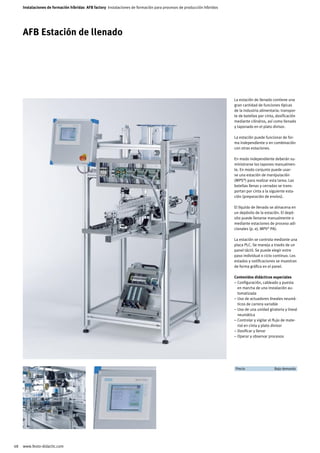 Instalaciones de formación híbridas AFB factory Instalaciones de formación para procesos de producción híbridos




     AFB Estación de llenado




                                                                                                                       La estación de llenado contiene una
                                                                                                                       gran cantidad de funciones típicas
                                                                                                                       de la industria alimentaria: transpor-
                                                                                                                       te de botellas por cinta, dosificación
                                                                                                                       mediante cilindros, así como llenado
                                                                                                                       y taponado en el plato divisor.

                                                                                                                       La estación puede funcionar de for-
                                                                                                                       ma independiente o en combinación
                                                                                                                       con otras estaciones.

                                                                                                                       En modo independiente deberán su-
                                                                                                                       ministrarse los tapones manualmen-
                                                                                                                       te. En modo conjunto puede usar-
                                                                                                                       se una estación de manipulación
                                                                                                                       (MPS®) para realizar esta tarea. Las
                                                                                                                       botellas llenas y cerradas se trans-
                                                                                                                       portan por cinta a la siguiente esta-
                                                                                                                       ción (preparación de envíos).

                                                                                                                       El líquido de llenado se almacena en
                                                                                                                       un depósito de la estación. El depó-
                                                                                                                       sito puede llenarse manualmente o
                                                                                                                       mediante estaciones de proceso adi-
                                                                                                                       cionales (p. ej. MPS® PA).

                                                                                                                       La estación se controla mediante una
                                                                                                                       placa PLC. Se maneja a través de un
                                                                                                                       panel táctil. Se puede elegir entre
                                                                                                                       paso individual o ciclo continuo. Los
                                                                                                                       estados y notificaciones se muestran
                                                                                                                       de forma gráfica en el panel.

                                                                                                                       Contenidos didácticos especiales
                                                                                                                       – Configuración, cableado y puesta
                                                                                                                         en marcha de una instalación au-
                                                                                                                         tomatizada
                                                                                                                       – Uso de actuadores lineales neumá-
                                                                                                                         ticos de carrera variable
                                                                                                                       – Uso de una unidad giratoria y lineal
                                                                                                                         neumática
                                                                                                                       – Controlar y vigilar el flujo de mate-
                                                                                                                         rial en cinta y plato divisor
                                                                                                                       – Dosificar y llenar
                                                                                                                       – Operar y observar procesos




                                                                                                                       	 Precio	               Bajo demanda	




48   www.festo-didactic.com
 