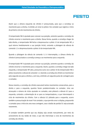 105
Painel Simulador de Pneumática e Eletropneumática
Assim que a câmara esquerda do cilindro é pressurizada, para que a corrediça se
movimente para a direita, é emitido um sinal no piloto Z do contador que registra o início
do primeiro ciclo de movimentos do cilindro.
O temporizador NA é ajustado para comutar sua posição, somente quando a corrediça do
cilindro encerrar o movimento para a direita. Dessa forma, quando a corrediça chegar do
lado direito, o temporizador NA fecha e despressuriza o piloto 12 do temporizador NF, o
qual retorna imediatamente a sua posição inicial, cortando a pilotagem da válvula de
comando 1.1 e despressurizando o piloto 10 do temporizador NA.
Quando a pilotagem da válvula de comando 1.1 é interrompida, a câmara direita do
cilindro é pressurizada e a corrediça começa a se movimentar para a esquerda.
O temporizador NF é ajustado para comutar sua posição, somente quando a corrediça do
cilindro encerrar o movimento para a esquerda. Assim, quando a corrediça chegar do lado
esquerdo, o temporizador NF abre, pressuriza outra vez o piloto 10 do temporizador NA e
pilota novamente a válvula de comando 1.1, fazendo a corrediça do cilindro se movimentar
pela segunda vez para a direita e, com isso, emitindo um segundo pulso de contagem para
o contador.
Dessa maneira, a corrediça do cilindro executará tantos movimentos consecutivos, para a
direita e para a esquerda, quantos foram predeterminados no contador. Uma vez
alcançado o número de ciclos ajustado no contador, este pilotará a válvula 0.3 para a
esquerda, cortando a alimentação de ar para os temporizadores, o que interromperá o
ciclo de movimentos do cilindro. Com a válvula 0.3 pilotada para a esquerda, ocorre
também a pressurização do reset Y do contador, o que permite zerar o display, preparando
o contador para o início de uma nova contagem, caso o botão de partida S1 seja acionado
novamente.
O contador também permite que seu display seja zerado manualmente, por meio do
acionamento do seu botão de reset, o que não interrompe o ciclo de movimentos da
corrediça do cilindro.
 