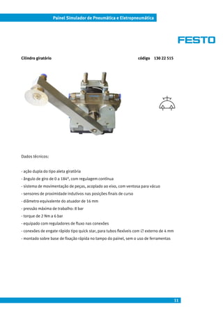 11
Painel Simulador de Pneumática e Eletropneumática
Cilindro giratório código 130 22 515
Dados técnicos:
- ação dupla do tipo aleta giratória
- ângulo de giro de 0 a 184°, com regulagem contínua
- sistema de movimentação de peças, acoplado ao eixo, com ventosa para vácuo
- sensores de proximidade indutivos nas posições finais de curso
- diâmetro equivalente do atuador de 16 mm
- pressão máxima de trabalho: 8 bar
- torque de 2 Nm a 6 bar
- equipado com reguladores de fluxo nas conexões
- conexões de engate rápido tipo quick star, para tubos flexíveis com ∅ externo de 4 mm
- montado sobre base de fixação rápida no tampo do painel, sem o uso de ferramentas
 