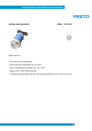 12
Painel Simulador de Pneumática e Eletropneumática
Indicador óptico pneumático código 130 22 460
Dados técnicos:
- visor com 22,5 mm de diâmetro
- faixa de pressão de operação: de 1,5 a 8 bar
- faixa de temperatura de trabalho: de - 10 a + 60°C
- ângulo visual: > 180° (tridimensional)
- conexões de engate rápido tipo quick star, para tubos flexíveis com ∅ externo de 4 mm
 