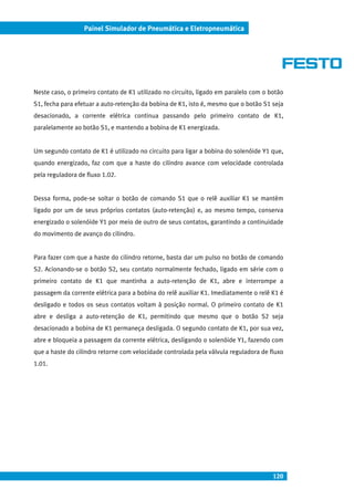 120
Painel Simulador de Pneumática e Eletropneumática
Neste caso, o primeiro contato de K1 utilizado no circuito, ligado em paralelo com o botão
S1, fecha para efetuar a auto-retenção da bobina de K1, isto é, mesmo que o botão S1 seja
desacionado, a corrente elétrica continua passando pelo primeiro contato de K1,
paralelamente ao botão S1, e mantendo a bobina de K1 energizada.
Um segundo contato de K1 é utilizado no circuito para ligar a bobina do solenóide Y1 que,
quando energizado, faz com que a haste do cilindro avance com velocidade controlada
pela reguladora de fluxo 1.02.
Dessa forma, pode-se soltar o botão de comando S1 que o relê auxiliar K1 se mantém
ligado por um de seus próprios contatos (auto-retenção) e, ao mesmo tempo, conserva
energizado o solenóide Y1 por meio de outro de seus contatos, garantindo a continuidade
do movimento de avanço do cilindro.
Para fazer com que a haste do cilindro retorne, basta dar um pulso no botão de comando
S2. Acionando-se o botão S2, seu contato normalmente fechado, ligado em série com o
primeiro contato de K1 que mantinha a auto-retenção de K1, abre e interrompe a
passagem da corrente elétrica para a bobina do relê auxiliar K1. Imediatamente o relê K1 é
desligado e todos os seus contatos voltam à posição normal. O primeiro contato de K1
abre e desliga a auto-retenção de K1, permitindo que mesmo que o botão S2 seja
desacionado a bobina de K1 permaneça desligada. O segundo contato de K1, por sua vez,
abre e bloqueia a passagem da corrente elétrica, desligando o solenóide Y1, fazendo com
que a haste do cilindro retorne com velocidade controlada pela válvula reguladora de fluxo
1.01.
 