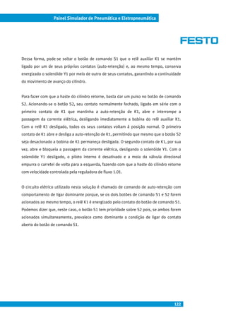 122
Painel Simulador de Pneumática e Eletropneumática
Dessa forma, pode-se soltar o botão de comando S1 que o relê auxiliar K1 se mantém
ligado por um de seus próprios contatos (auto-retenção) e, ao mesmo tempo, conserva
energizado o solenóide Y1 por meio de outro de seus contatos, garantindo a continuidade
do movimento de avanço do cilindro.
Para fazer com que a haste do cilindro retorne, basta dar um pulso no botão de comando
S2. Acionando-se o botão S2, seu contato normalmente fechado, ligado em série com o
primeiro contato de K1 que mantinha a auto-retenção de K1, abre e interrompe a
passagem da corrente elétrica, desligando imediatamente a bobina do relê auxiliar K1.
Com o relê K1 desligado, todos os seus contatos voltam à posição normal. O primeiro
contato de K1 abre e desliga a auto-retenção de K1, permitindo que mesmo que o botão S2
seja desacionado a bobina de K1 permaneça desligada. O segundo contato de K1, por sua
vez, abre e bloqueia a passagem da corrente elétrica, desligando o solenóide Y1. Com o
solenóide Y1 desligado, o piloto interno é desativado e a mola da válvula direcional
empurra o carretel de volta para a esquerda, fazendo com que a haste do cilindro retorne
com velocidade controlada pela reguladora de fluxo 1.01.
O circuito elétrico utilizado nesta solução é chamado de comando de auto-retenção com
comportamento de ligar dominante porque, se os dois botões de comando S1 e S2 forem
acionados ao mesmo tempo, o relê K1 é energizado pelo contato do botão de comando S1.
Podemos dizer que, neste caso, o botão S1 tem prioridade sobre S2 pois, se ambos forem
acionados simultaneamente, prevalece como dominante a condição de ligar do contato
aberto do botão de comando S1.
 