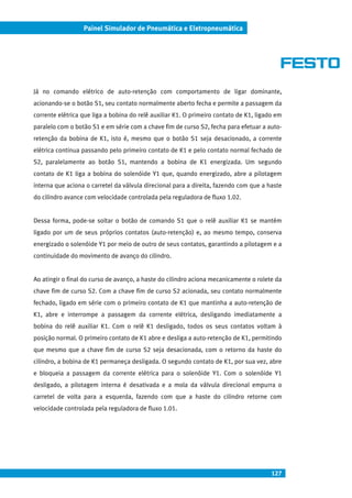 127
Painel Simulador de Pneumática e Eletropneumática
Já no comando elétrico de auto-retenção com comportamento de ligar dominante,
acionando-se o botão S1, seu contato normalmente aberto fecha e permite a passagem da
corrente elétrica que liga a bobina do relê auxiliar K1. O primeiro contato de K1, ligado em
paralelo com o botão S1 e em série com a chave fim de curso S2, fecha para efetuar a auto-
retenção da bobina de K1, isto é, mesmo que o botão S1 seja desacionado, a corrente
elétrica continua passando pelo primeiro contato de K1 e pelo contato normal fechado de
S2, paralelamente ao botão S1, mantendo a bobina de K1 energizada. Um segundo
contato de K1 liga a bobina do solenóide Y1 que, quando energizado, abre a pilotagem
interna que aciona o carretel da válvula direcional para a direita, fazendo com que a haste
do cilindro avance com velocidade controlada pela reguladora de fluxo 1.02.
Dessa forma, pode-se soltar o botão de comando S1 que o relê auxiliar K1 se mantém
ligado por um de seus próprios contatos (auto-retenção) e, ao mesmo tempo, conserva
energizado o solenóide Y1 por meio de outro de seus contatos, garantindo a pilotagem e a
continuidade do movimento de avanço do cilindro.
Ao atingir o final do curso de avanço, a haste do cilindro aciona mecanicamente o rolete da
chave fim de curso S2. Com a chave fim de curso S2 acionada, seu contato normalmente
fechado, ligado em série com o primeiro contato de K1 que mantinha a auto-retenção de
K1, abre e interrompe a passagem da corrente elétrica, desligando imediatamente a
bobina do relê auxiliar K1. Com o relê K1 desligado, todos os seus contatos voltam à
posição normal. O primeiro contato de K1 abre e desliga a auto-retenção de K1, permitindo
que mesmo que a chave fim de curso S2 seja desacionada, com o retorno da haste do
cilindro, a bobina de K1 permaneça desligada. O segundo contato de K1, por sua vez, abre
e bloqueia a passagem da corrente elétrica para o solenóide Y1. Com o solenóide Y1
desligado, a pilotagem interna é desativada e a mola da válvula direcional empurra o
carretel de volta para a esquerda, fazendo com que a haste do cilindro retorne com
velocidade controlada pela reguladora de fluxo 1.01.
 