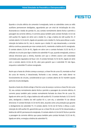 130
Painel Simulador de Pneumática e Eletropneumática
Quando o circuito elétrico de comando é energizado, tanto os solenóides como os relês
auxiliares permanecem desligados, aguardando por um sinal de inicialização do ciclo.
Acionando-se o botão de partida S1, seu contato normalmente aberto fecha e permite a
passagem da corrente elétrica. A corrente passa também pelo contato fechado 11/12 do
relê auxiliar K2, ligado em série com o botão S1, e liga a bobina do relê auxiliar K1. O
contato aberto 11/14 de K1, ligado em paralelo com o botão S1, fecha para efetuar a auto-
retenção da bobina de K1, isto é, mesmo que o botão S1 seja desacionado, a corrente
elétrica continua passando por esse contato de K1, mantendo a bobina de K1 energizada.
O contato aberto 21/24 de K1, ligado em série com o contato fechado 21/22 de K2, é
utilizado no circuito para ligar a bobina do solenóide Y1 que, quando energizado, aciona a
válvula direcional para a direita, fazendo com que o cilindro avance com velocidade
controlada pela reguladora de fluxo 1.02. O contato fechado 31/32 de K1, ligado em série
com o contato aberto 41/44 de K2, abre para garantir que o solenóide Y2 não ligue,
enquanto o solenóide Y1 estiver energizado.
Assim que a haste do cilindro começa a avançar, a chave fim de curso S3, montada no final
do curso de retorno, é desacionada, fechando o seu contato, sem nada alterar no
funcionamento do circuito, considerando-se que o contato aberto de S2 mantém aquela
parte do circuito desligada.
Quando a haste do cilindro atinge o final do curso de avanço e aciona a chave fim de curso
S2, seu contato normalmente aberto fecha e permite a passagem da corrente elétrica. A
corrente passa também pelo contato normalmente fechado da chave fim de curso S3,
ligada em série com S2, e liga a bobina do relê auxiliar K2. O contato fechado 11/12 de K2
abre, desligando a bobina do relê auxiliar K1 e, com ela, o solenóide Y1 da válvula
direcional. O contato fechado 21/22 de K2 abre, atuando como uma proteção que garante
o desligamento do solenóide Y1. O contato aberto 31/34 de K2 fecha e efetua a auto-
retenção do relê auxiliar K2, garantindo que se a chave fim de curso S2 for desacionada, a
bobina do relê K2 permanecerá energizada. O contato aberto 41/44 de K2 fecha e permite
a passagem da corrente elétrica que passa também pelo contato fechado 31/32 de K1,
ligado em série, e energiza a bobina do solenóide Y2.
 