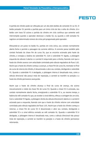 133
Painel Simulador de Pneumática e Eletropneumática
A partida do cilindro pode ser efetuada por um dos dois botões de comando S1 ou S2. O
botão pulsador S1 permite a partida para um único ciclo de ida e volta do cilindro. Já o
botão com trava S2 aciona a partida do cilindro em ciclo contínuo que somente será
interrompido quando o operador destravar o botão S2, ou quando o relê contador Kc
registrar um determinado número de ciclos pré-programado pelo operador.
Efetuando-se um pulso no botão S1, partida em ciclo único, seu contato normalmente
aberto fecha e permite a passagem da corrente elétrica. A corrente passa também pelo
contato fechado da chave fim de curso S4, que se encontra acionada pela haste do
cilindro, e energiza a bobina do solenóide Y1. Com o solenóide Y1 ligado, a pilotagem
esquerda da válvula é aberta e o carretel é empurrado para a direita, fazendo com que a
haste do cilindro avance com velocidade controlada pela válvula reguladora de fluxo 1.02.
Assim que a haste do cilindro começa a avançar, a chave fim de curso S4, montada no final
do curso de retorno do cilindro, é desacionada e abre seu contato, desligando o solenóide
Y1. Quando o solenóide Y1 é desligado, a pilotagem interna é desativada mas, como a
válvula direcional não possui mola de reposição, o carretel se mantém na posição e a
haste do cilindro permanece avançando.
Assim que a haste do cilindro alcança o final do curso de avanço, ela aciona
mecanicamente o rolete da chave fim de curso S3. Quando a chave S3 é acionada, seu
contato normalmente aberto fecha, energizando o solenóide Y2 e, ao mesmo tempo, a
bobina do relê contador Kc que, ao receber o sinal elétrico, efetua a contagem de um ciclo.
Com o solenóide Y2 ligado, a pilotagem direita da válvula direcional é aberta e o carretel é
acionado para a esquerda, fazendo com que a haste do cilindro retorne com velocidade
controlada pela válvula reguladora de fluxo 1.01. Assim que a haste do cilindro começa a
retornar, a chave fim de curso S3 é desacionada e abre seu contato, desligando o
solenóide Y2 e o sinal elétrico enviado ao relê contador Kc. Quando o solenóide Y2 é
desligado, a pilotagem interna é desativada mas, como a válvula direcional não possui
mola de reposição, o carretel se mantém na posição e a haste do cilindro permanece
retornando.
 