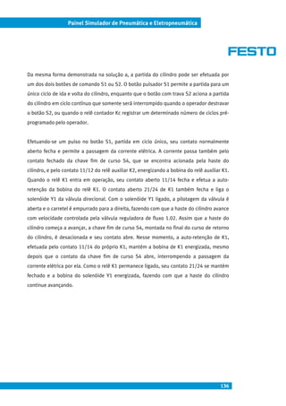 136
Painel Simulador de Pneumática e Eletropneumática
Da mesma forma demonstrada na solução a, a partida do cilindro pode ser efetuada por
um dos dois botões de comando S1 ou S2. O botão pulsador S1 permite a partida para um
único ciclo de ida e volta do cilindro, enquanto que o botão com trava S2 aciona a partida
do cilindro em ciclo contínuo que somente será interrompido quando o operador destravar
o botão S2, ou quando o relê contador Kc registrar um determinado número de ciclos pré-
programado pelo operador.
Efetuando-se um pulso no botão S1, partida em ciclo único, seu contato normalmente
aberto fecha e permite a passagem da corrente elétrica. A corrente passa também pelo
contato fechado da chave fim de curso S4, que se encontra acionada pela haste do
cilindro, e pelo contato 11/12 do relê auxiliar K2, energizando a bobina do relê auxiliar K1.
Quando o relê K1 entra em operação, seu contato aberto 11/14 fecha e efetua a auto-
retenção da bobina do relê K1. O contato aberto 21/24 de K1 também fecha e liga o
solenóide Y1 da válvula direcional. Com o solenóide Y1 ligado, a pilotagem da válvula é
aberta e o carretel é empurrado para a direita, fazendo com que a haste do cilindro avance
com velocidade controlada pela válvula reguladora de fluxo 1.02. Assim que a haste do
cilindro começa a avançar, a chave fim de curso S4, montada no final do curso de retorno
do cilindro, é desacionada e seu contato abre. Nesse momento, a auto-retenção de K1,
efetuada pelo contato 11/14 do próprio K1, mantém a bobina de K1 energizada, mesmo
depois que o contato da chave fim de curso S4 abre, interrompendo a passagem da
corrente elétrica por ela. Como o relê K1 permanece ligado, seu contato 21/24 se mantém
fechado e a bobina do solenóide Y1 energizada, fazendo com que a haste do cilindro
continue avançando.
 