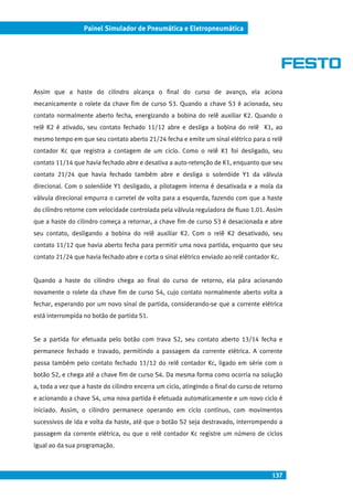 137
Painel Simulador de Pneumática e Eletropneumática
Assim que a haste do cilindro alcança o final do curso de avanço, ela aciona
mecanicamente o rolete da chave fim de curso S3. Quando a chave S3 é acionada, seu
contato normalmente aberto fecha, energizando a bobina do relê auxiliar K2. Quando o
relê K2 é ativado, seu contato fechado 11/12 abre e desliga a bobina do relê K1, ao
mesmo tempo em que seu contato aberto 21/24 fecha e emite um sinal elétrico para o relê
contador Kc que registra a contagem de um ciclo. Como o relê K1 foi desligado, seu
contato 11/14 que havia fechado abre e desativa a auto-retenção de K1, enquanto que seu
contato 21/24 que havia fechado também abre e desliga o solenóide Y1 da válvula
direcional. Com o solenóide Y1 desligado, a pilotagem interna é desativada e a mola da
válvula direcional empurra o carretel de volta para a esquerda, fazendo com que a haste
do cilindro retorne com velocidade controlada pela válvula reguladora de fluxo 1.01. Assim
que a haste do cilindro começa a retornar, a chave fim de curso S3 é desacionada e abre
seu contato, desligando a bobina do relê auxiliar K2. Com o relê K2 desativado, seu
contato 11/12 que havia aberto fecha para permitir uma nova partida, enquanto que seu
contato 21/24 que havia fechado abre e corta o sinal elétrico enviado ao relê contador Kc.
Quando a haste do cilindro chega ao final do curso de retorno, ela pára acionando
novamente o rolete da chave fim de curso S4, cujo contato normalmente aberto volta a
fechar, esperando por um novo sinal de partida, considerando-se que a corrente elétrica
está interrompida no botão de partida S1.
Se a partida for efetuada pelo botão com trava S2, seu contato aberto 13/14 fecha e
permanece fechado e travado, permitindo a passagem da corrente elétrica. A corrente
passa também pelo contato fechado 11/12 do relê contador Kc, ligado em série com o
botão S2, e chega até a chave fim de curso S4. Da mesma forma como ocorria na solução
a, toda a vez que a haste do cilindro encerra um ciclo, atingindo o final do curso de retorno
e acionando a chave S4, uma nova partida é efetuada automaticamente e um novo ciclo é
iniciado. Assim, o cilindro permanece operando em ciclo contínuo, com movimentos
sucessivos de ida e volta da haste, até que o botão S2 seja destravado, interrompendo a
passagem da corrente elétrica, ou que o relê contador Kc registre um número de ciclos
igual ao da sua programação.
 