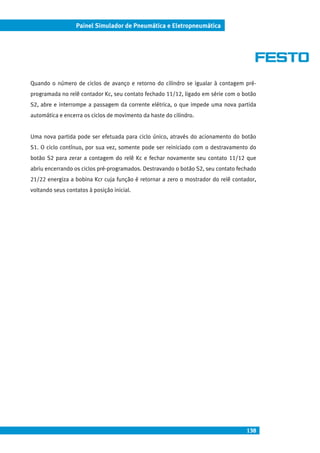 138
Painel Simulador de Pneumática e Eletropneumática
Quando o número de ciclos de avanço e retorno do cilindro se igualar à contagem pré-
programada no relê contador Kc, seu contato fechado 11/12, ligado em série com o botão
S2, abre e interrompe a passagem da corrente elétrica, o que impede uma nova partida
automática e encerra os ciclos de movimento da haste do cilindro.
Uma nova partida pode ser efetuada para ciclo único, através do acionamento do botão
S1. O ciclo contínuo, por sua vez, somente pode ser reiniciado com o destravamento do
botão S2 para zerar a contagem do relê Kc e fechar novamente seu contato 11/12 que
abriu encerrando os ciclos pré-programados. Destravando o botão S2, seu contato fechado
21/22 energiza a bobina Kcr cuja função é retornar a zero o mostrador do relê contador,
voltando seus contatos à posição inicial.
 