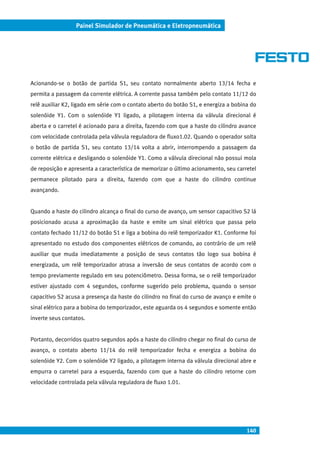 140
Painel Simulador de Pneumática e Eletropneumática
Acionando-se o botão de partida S1, seu contato normalmente aberto 13/14 fecha e
permita a passagem da corrente elétrica. A corrente passa também pelo contato 11/12 do
relê auxiliar K2, ligado em série com o contato aberto do botão S1, e energiza a bobina do
solenóide Y1. Com o solenóide Y1 ligado, a pilotagem interna da válvula direcional é
aberta e o carretel é acionado para a direita, fazendo com que a haste do cilindro avance
com velocidade controlada pela válvula reguladora de fluxo1.02. Quando o operador solta
o botão de partida S1, seu contato 13/14 volta a abrir, interrompendo a passagem da
corrente elétrica e desligando o solenóide Y1. Como a válvula direcional não possui mola
de reposição e apresenta a característica de memorizar o último acionamento, seu carretel
permanece pilotado para a direita, fazendo com que a haste do cilindro continue
avançando.
Quando a haste do cilindro alcança o final do curso de avanço, um sensor capacitivo S2 lá
posicionado acusa a aproximação da haste e emite um sinal elétrico que passa pelo
contato fechado 11/12 do botão S1 e liga a bobina do relê temporizador K1. Conforme foi
apresentado no estudo dos componentes elétricos de comando, ao contrário de um relê
auxiliar que muda imediatamente a posição de seus contatos tão logo sua bobina é
energizada, um relê temporizador atrasa a inversão de seus contatos de acordo com o
tempo previamente regulado em seu potenciômetro. Dessa forma, se o relê temporizador
estiver ajustado com 4 segundos, conforme sugerido pelo problema, quando o sensor
capacitivo S2 acusa a presença da haste do cilindro no final do curso de avanço e emite o
sinal elétrico para a bobina do temporizador, este aguarda os 4 segundos e somente então
inverte seus contatos.
Portanto, decorridos quatro segundos após a haste do cilindro chegar no final do curso de
avanço, o contato aberto 11/14 do relê temporizador fecha e energiza a bobina do
solenóide Y2. Com o solenóide Y2 ligado, a pilotagem interna da válvula direcional abre e
empurra o carretel para a esquerda, fazendo com que a haste do cilindro retorne com
velocidade controlada pela válvula reguladora de fluxo 1.01.
 
