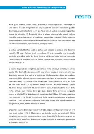 141
Painel Simulador de Pneumática e Eletropneumática
Assim que a haste do cilindro começa a retornar, o sensor capacitivo S2 interrompe seu
sinal elétrico de saída, desligando o relê temporizador K1. No mesmo instante em que K1 é
desativado, seu contato aberto 11/14 que havia fechado volta a abrir, desernegizando a
bobina do solenóide Y2. Entretanto, como a válvula direcional não possui mola de
reposição, o carretel permanece acionado para a esquerda e a haste do cilindro prossegue
no seu movimento de retorno, encerrando o ciclo no final do curso. Uma nova partida pode
ser efetuada por meio do acionamento do botão pulsador S1.
O contato fechado 11/12 do botão de partida S1 é utilizado na saída de sinal do sensor
capacitivo S2 para evitar que o relê temporizador K1 seja energizado, caso o operador
mantenha acionado o botão S1. Dessa forma, o relê temporizador somente começará a
contar o tempo de parada da haste, no final do curso de avanço, quando o operador soltar
o botão de partida S1.
O sistema de parada de emergência, apresentado nesta solução, é formado por um relê
auxiliar K2 e dois botões de comando: S3 para ativar a parada de emergência e S4 para
desativar o sistema. Seja qual for a posição do cilindro, quando o botão de parada de
emergência S3 for acionado, seu contato normalmente aberto fecha e permite a passagem
da corrente elétrica. A corrente passa também pelo contato fechado do botão S4, ligado
em série com o botão S3, e liga a bobina do relê auxiliar K2. O contato fechado 11/12 de
K2 abre e desliga o solenóide Y1, se este estiver ligado. O contato aberto 31/34 de K2
fecha e efetua a auto-retenção de K2 para que a bobina de K2 permaneça energizada,
mesmo se o botão S3 for desacionado. O contato aberto 21/24 de K2, ligado em paralelo
com o contato 11/14 do relê temporizador, fecha e energiza diretamente a bobina do
solenóide Y2 para que a haste do cilindro, esteja onde estiver, volte imediatamente a sua
posição inicial, isto é, no final do curso de retorno.
Enquanto o sistema de emergência estiver ativado, o operador não poderá iniciar um novo
ciclo pois o contato 11/12 de K2 permanece aberto e não permite que o solenóide Y1 seja
energizado, mesmo com o acionamento do botão de partida S1. Portanto, para que um
novo ciclo possa ser iniciado, é necessário desligar o sistema de emergência, por meio do
acionamento do botão S4.
 