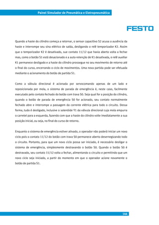 144
Painel Simulador de Pneumática e Eletropneumática
Quando a haste do cilindro começa a retornar, o sensor capacitivo S2 acusa a ausência da
haste e interrompe seu sina elétrico de saída, desligando o relê temporizador K2. Assim
que o temporizador K2 é desativado, sue contato 11/12 que havia aberto volta a fechar
mas, como o botão S1 está desacionado e a auto-retenção de K1 desativada, o relê auxiliar
K1 permanece desligado e a haste do cilindro prossegue no seu movimento de retorno até
o final do curso, encerrando o ciclo de movimentos. Uma nova partida pode ser efetuada
mediante o acionamento do botão de partida S1.
Como a válvula direcional é acionada por servocomando apenas de um lado e
reposicionada por mola, o sistema de parada de emergência é, neste caso, facilmente
executado pelo contato fechado do botão com trava S0. Seja qual for a posição do cilindro,
quando o botão de parada de emergência S0 for acionado, seu contato normalmente
fechado abre e interrompe a passagem da corrente elétrica para todo o circuito. Dessa
forma, tudo é desligado, inclusive o solenóide Y1 da válvula direcional cuja mola empurra
o carretel para a esquerda, fazendo com que a haste do cilindro volte imediatamente a sua
posição inicial, ou seja, no final do curso de retorno.
Enquanto o sistema de emergência estiver ativado, o operador não poderá iniciar um novo
ciclo pois o contato 11/12 do botão com trava S0 permanece aberto desernegizando todo
o circuito. Portanto, para que um novo ciclo possa ser iniciado, é necessário desligar o
sistema de emergência, simplesmente destravando o botão S0. Quando o botão S0 é
destravado, seu contato 11/12 volta a fechar, alimentando o circuito e permitindo que um
novo ciclo seja iniciado, a partir do momento em que o operador acione novamente o
botão de partida S1.
 