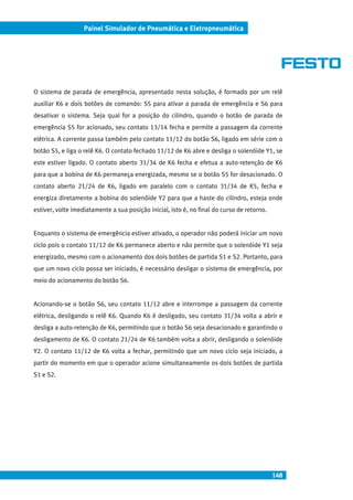 148
Painel Simulador de Pneumática e Eletropneumática
O sistema de parada de emergência, apresentado nesta solução, é formado por um relê
auxiliar K6 e dois botões de comando: S5 para ativar a parada de emergência e S6 para
desativar o sistema. Seja qual for a posição do cilindro, quando o botão de parada de
emergência S5 for acionado, seu contato 13/14 fecha e permite a passagem da corrente
elétrica. A corrente passa também pelo contato 11/12 do botão S6, ligado em série com o
botão S5, e liga o relê K6. O contato fechado 11/12 de K6 abre e desliga o solenóide Y1, se
este estiver ligado. O contato aberto 31/34 de K6 fecha e efetua a auto-retenção de K6
para que a bobina de K6 permaneça energizada, mesmo se o botão S5 for desacionado. O
contato aberto 21/24 de K6, ligado em paralelo com o contato 31/34 de K5, fecha e
energiza diretamente a bobina do solenóide Y2 para que a haste do cilindro, esteja onde
estiver, volte imediatamente a sua posição inicial, isto é, no final do curso de retorno.
Enquanto o sistema de emergência estiver ativado, o operador não poderá iniciar um novo
ciclo pois o contato 11/12 de K6 permanece aberto e não permite que o solenóide Y1 seja
energizado, mesmo com o acionamento dos dois botões de partida S1 e S2. Portanto, para
que um novo ciclo possa ser iniciado, é necessário desligar o sistema de emergência, por
meio do acionamento do botão S6.
Acionando-se o botão S6, seu contato 11/12 abre e interrompe a passagem da corrente
elétrica, desligando o relê K6. Quando K6 é desligado, seu contato 31/34 volta a abrir e
desliga a auto-retenção de K6, permitindo que o botão S6 seja desacionado e garantindo o
desligamento de K6. O contato 21/24 de K6 também volta a abrir, desligando o solenóide
Y2. O contato 11/12 de K6 volta a fechar, permitindo que um novo ciclo seja iniciado, a
partir do momento em que o operador acione simultaneamente os dois botões de partida
S1 e S2.
 