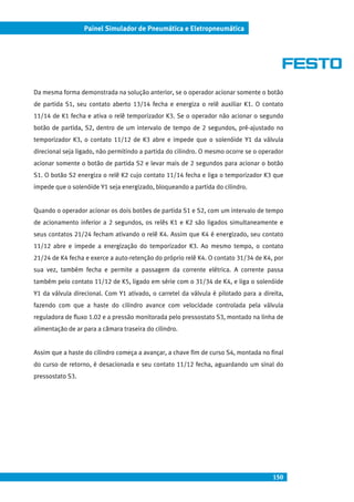 150
Painel Simulador de Pneumática e Eletropneumática
Da mesma forma demonstrada na solução anterior, se o operador acionar somente o botão
de partida S1, seu contato aberto 13/14 fecha e energiza o relê auxiliar K1. O contato
11/14 de K1 fecha e ativa o relê temporizador K3. Se o operador não acionar o segundo
botão de partida, S2, dentro de um intervalo de tempo de 2 segundos, pré-ajustado no
temporizador K3, o contato 11/12 de K3 abre e impede que o solenóide Y1 da válvula
direcional seja ligado, não permitindo a partida do cilindro. O mesmo ocorre se o operador
acionar somente o botão de partida S2 e levar mais de 2 segundos para acionar o botão
S1. O botão S2 energiza o relê K2 cujo contato 11/14 fecha e liga o temporizador K3 que
impede que o solenóide Y1 seja energizado, bloqueando a partida do cilindro.
Quando o operador acionar os dois botões de partida S1 e S2, com um intervalo de tempo
de acionamento inferior a 2 segundos, os relês K1 e K2 são ligados simultaneamente e
seus contatos 21/24 fecham ativando o relê K4. Assim que K4 é energizado, seu contato
11/12 abre e impede a energização do temporizador K3. Ao mesmo tempo, o contato
21/24 de K4 fecha e exerce a auto-retenção do próprio relê K4. O contato 31/34 de K4, por
sua vez, também fecha e permite a passagem da corrente elétrica. A corrente passa
também pelo contato 11/12 de K5, ligado em série com o 31/34 de K4, e liga o solenóide
Y1 da válvula direcional. Com Y1 ativado, o carretel da válvula é pilotado para a direita,
fazendo com que a haste do cilindro avance com velocidade controlada pela válvula
reguladora de fluxo 1.02 e a pressão monitorada pelo pressostato S3, montado na linha de
alimentação de ar para a câmara traseira do cilindro.
Assim que a haste do cilindro começa a avançar, a chave fim de curso S4, montada no final
do curso de retorno, é desacionada e seu contato 11/12 fecha, aguardando um sinal do
pressostato S3.
 