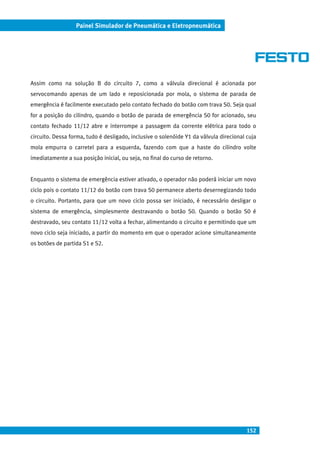 152
Painel Simulador de Pneumática e Eletropneumática
Assim como na solução B do circuito 7, como a válvula direcional é acionada por
servocomando apenas de um lado e reposicionada por mola, o sistema de parada de
emergência é facilmente executado pelo contato fechado do botão com trava S0. Seja qual
for a posição do cilindro, quando o botão de parada de emergência S0 for acionado, seu
contato fechado 11/12 abre e interrompe a passagem da corrente elétrica para todo o
circuito. Dessa forma, tudo é desligado, inclusive o solenóide Y1 da válvula direcional cuja
mola empurra o carretel para a esquerda, fazendo com que a haste do cilindro volte
imediatamente a sua posição inicial, ou seja, no final do curso de retorno.
Enquanto o sistema de emergência estiver ativado, o operador não poderá iniciar um novo
ciclo pois o contato 11/12 do botão com trava S0 permanece aberto desernegizando todo
o circuito. Portanto, para que um novo ciclo possa ser iniciado, é necessário desligar o
sistema de emergência, simplesmente destravando o botão S0. Quando o botão S0 é
destravado, seu contato 11/12 volta a fechar, alimentando o circuito e permitindo que um
novo ciclo seja iniciado, a partir do momento em que o operador acione simultaneamente
os botões de partida S1 e S2.
 