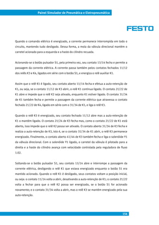 154
Painel Simulador de Pneumática e Eletropneumática
Quando o comando elétrico é energizado, a corrente permanece interrompida em todo o
circuito, mantendo tudo desligado. Dessa forma, a mola da válvula direcional mantém o
carretel acionado para a esquerda e a haste do cilindro recuada.
Acionando-se o botão pulsador S1, pela primeira vez, seu contato 13/14 fecha e permite a
passagem da corrente elétrica. A corrente passa também pelos contatos fechados 11/12
dos relês K3 e K4, ligados em série com o botão S1, e energiza o relê auxiliar K1.
Assim que o relê K1 é ligado, seu contato aberto 11/14 fecha e efetua a auto-retenção de
K1, ou seja, se o contato 11/12 de K3 abrir, o relê K1 continua ligado. O contato 21/22 de
K1 abre e impede que o relê K2 seja ativado, enquanto K1 estiver ligado. O contato 31/34
de K1 também fecha e permite a passagem da corrente elétrica que atravessa o contato
fechado 21/22 de K4, ligado em série com o 31/34 de K1, e liga o relê K3.
Quando o relê K3 é energizado, seu contato fechado 11/12 abre mas a auto-retenção de
K1 o mantém ligado. O contato 21/24 de K3 fecha mas, como o contato 21/22 de K1 está
aberto, isso impede que o relê K2 possa ser ativado. O contato aberto 31/34 de K3 fecha e
realiza a auto-retenção de K3, isto é, se o contato 31/34 de K1 abrir, o relê K3 permanece
energizado. Finalmente, o contato aberto 41/44 de K3 também fecha e liga o solenóide Y1
da válvula direcional. Com o solenóide Y1 ligado, o carretel da válvula é pilotado para a
direita e a haste do cilindro avança com velocidade controlada pela reguladora de fluxo
1.02.
Soltando-se o botão pulsador S1, seu contato 13/14 abre e interrompe a passagem da
corrente elétrica, desligando o relê K1 que estava energizado enquanto o botão S1 era
mantido acionado. Quando o relê K1 é desligado, seus contatos voltam a posição inicial,
ou seja: o contato 11/14 volta a abrir, desativando a auto-retenção de K1; o contato 21/22
volta a fechar para que o relê K2 possa ser energizado, se o botão S1 for acionado
novamente; e o contato 31/34 volta a abrir, mas o relê K3 se mantém energizado pela sua
auto-retenção.
 