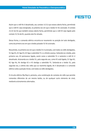 156
Painel Simulador de Pneumática e Eletropneumática
Assim que o relê K4 é desativado, seu contato 11/12 que estava aberto fecha, permitindo
que o relê K1 seja energizado, na próxima vez em que o botão S1 for acionado. O contato
21/22 de K4 que também estava aberto fecha, permitindo que o relê K3 seja ligado pelo
contato 31/34 de K1, quando este for ativado.
Dessa forma, o comando elétrico encontra-se novamente na posição de tudo desligado,
como da primeira vez em que o botão pulsador S1 foi acionado.
Resumindo, na primeira vez em que o botão S1 é acionado, com todos os relês desligados,
S1 liga K1, K1 liga K3, K3 liga o solenóide Y1 e o cilindro avança. Soltando-se o botão, pela
primeira vez, K3 permanece ligado, assim como o solenóide Y1 e somente o relê K1 é
desativado. Acionando-se o botão S1, pela segunda vez, como K3 está ligado, S1 liga K2,
K2 liga K4, K4 desliga K3 e K3 desliga o solenóide Y1. Soltando-se o botão S1, pela
segunda vez, o último dos relês que se mantinha ligado, K4 é desativado e o comando
elétrico volta a posição inicial, com todos os relês desligados.
O circuito elétrico flip-flop é, portanto, uma combinação de contatos de relês que permite
comandos diferentes de um mesmo botão, ou de qualquer outro elemento de sinal,
mediante acionamentos alternados.
 