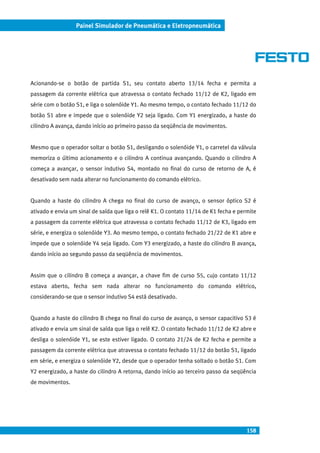 158
Painel Simulador de Pneumática e Eletropneumática
Acionando-se o botão de partida S1, seu contato aberto 13/14 fecha e permita a
passagem da corrente elétrica que atravessa o contato fechado 11/12 de K2, ligado em
série com o botão S1, e liga o solenóide Y1. Ao mesmo tempo, o contato fechado 11/12 do
botão S1 abre e impede que o solenóide Y2 seja ligado. Com Y1 energizado, a haste do
cilindro A avança, dando início ao primeiro passo da seqüência de movimentos.
Mesmo que o operador soltar o botão S1, desligando o solenóide Y1, o carretel da válvula
memoriza o último acionamento e o cilindro A continua avançando. Quando o cilindro A
começa a avançar, o sensor indutivo S4, montado no final do curso de retorno de A, é
desativado sem nada alterar no funcionamento do comando elétrico.
Quando a haste do cilindro A chega no final do curso de avanço, o sensor óptico S2 é
ativado e envia um sinal de saída que liga o relê K1. O contato 11/14 de K1 fecha e permite
a passagem da corrente elétrica que atravessa o contato fechado 11/12 de K3, ligado em
série, e energiza o solenóide Y3. Ao mesmo tempo, o contato fechado 21/22 de K1 abre e
impede que o solenóide Y4 seja ligado. Com Y3 energizado, a haste do cilindro B avança,
dando início ao segundo passo da seqüência de movimentos.
Assim que o cilindro B começa a avançar, a chave fim de curso S5, cujo contato 11/12
estava aberto, fecha sem nada alterar no funcionamento do comando elétrico,
considerando-se que o sensor indutivo S4 está desativado.
Quando a haste do cilindro B chega no final do curso de avanço, o sensor capacitivo S3 é
ativado e envia um sinal de saída que liga o relê K2. O contato fechado 11/12 de K2 abre e
desliga o solenóide Y1, se este estiver ligado. O contato 21/24 de K2 fecha e permite a
passagem da corrente elétrica que atravessa o contato fechado 11/12 do botão S1, ligado
em série, e energiza o solenóide Y2, desde que o operador tenha soltado o botão S1. Com
Y2 energizado, a haste do cilindro A retorna, dando início ao terceiro passo da seqüência
de movimentos.
 