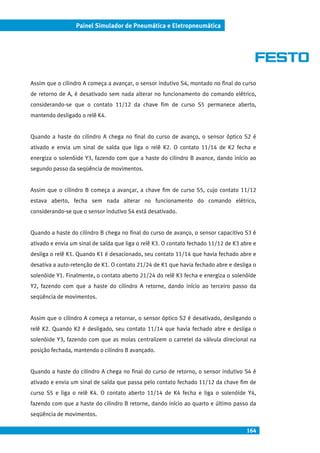 164
Painel Simulador de Pneumática e Eletropneumática
Assim que o cilindro A começa a avançar, o sensor indutivo S4, montado no final do curso
de retorno de A, é desativado sem nada alterar no funcionamento do comando elétrico,
considerando-se que o contato 11/12 da chave fim de curso S5 permanece aberto,
mantendo desligado o relê K4.
Quando a haste do cilindro A chega no final do curso de avanço, o sensor óptico S2 é
ativado e envia um sinal de saída que liga o relê K2. O contato 11/14 de K2 fecha e
energiza o solenóide Y3, fazendo com que a haste do cilindro B avance, dando início ao
segundo passo da seqüência de movimentos.
Assim que o cilindro B começa a avançar, a chave fim de curso S5, cujo contato 11/12
estava aberto, fecha sem nada alterar no funcionamento do comando elétrico,
considerando-se que o sensor indutivo S4 está desativado.
Quando a haste do cilindro B chega no final do curso de avanço, o sensor capacitivo S3 é
ativado e envia um sinal de saída que liga o relê K3. O contato fechado 11/12 de K3 abre e
desliga o relê K1. Quando K1 é desacionado, seu contato 11/14 que havia fechado abre e
desativa a auto-retenção de K1. O contato 21/24 de K1 que havia fechado abre e desliga o
solenóide Y1. Finalmente, o contato aberto 21/24 do relê K3 fecha e energiza o solenóide
Y2, fazendo com que a haste do cilindro A retorne, dando início ao terceiro passo da
seqüência de movimentos.
Assim que o cilindro A começa a retornar, o sensor óptico S2 é desativado, desligando o
relê K2. Quando K2 é desligado, seu contato 11/14 que havia fechado abre e desliga o
solenóide Y3, fazendo com que as molas centralizem o carretel da válvula direcional na
posição fechada, mantendo o cilindro B avançado.
Quando a haste do cilindro A chega no final do curso de retorno, o sensor indutivo S4 é
ativado e envia um sinal de saída que passa pelo contato fechado 11/12 da chave fim de
curso S5 e liga o relê K4. O contato aberto 11/14 de K4 fecha e liga o solenóide Y4,
fazendo com que a haste do cilindro B retorne, dando início ao quarto e último passo da
seqüência de movimentos.
 