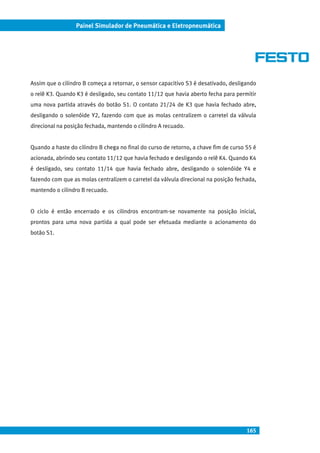 165
Painel Simulador de Pneumática e Eletropneumática
Assim que o cilindro B começa a retornar, o sensor capacitivo S3 é desativado, desligando
o relê K3. Quando K3 é desligado, seu contato 11/12 que havia aberto fecha para permitir
uma nova partida através do botão S1. O contato 21/24 de K3 que havia fechado abre,
desligando o solenóide Y2, fazendo com que as molas centralizem o carretel da válvula
direcional na posição fechada, mantendo o cilindro A recuado.
Quando a haste do cilindro B chega no final do curso de retorno, a chave fim de curso S5 é
acionada, abrindo seu contato 11/12 que havia fechado e desligando o relê K4. Quando K4
é desligado, seu contato 11/14 que havia fechado abre, desligando o solenóide Y4 e
fazendo com que as molas centralizem o carretel da válvula direcional na posição fechada,
mantendo o cilindro B recuado.
O ciclo é então encerrado e os cilindros encontram-se novamente na posição inicial,
prontos para uma nova partida a qual pode ser efetuada mediante o acionamento do
botão S1.
 