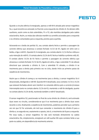 167
Painel Simulador de Pneumática e Eletropneumática
Quando o circuito elétrico é energizado, apenas o relê K9 é ativado pelo sensor magnético
S4, o qual encontra-se acionado no final do curso esquerdo do cilindro A. Os demais relês
auxiliares, assim como os dois solenóides, Y1 e Y2, são mantidos desligados pela cadeia
estacionária. Assim, as molas das válvulas mantêm os carretéis acionados para a esquerda
e os cilindros comandados para a esquerda, prontos para a partida.
Acionando-se o botão de partida S1, seu contato aberto fecha e permite a passagem da
corrente elétrica que atravessa o contato fechado 11/12 de K7, ligado em série com o
botão, e liga o relê K1. Quando K1 é energizado, seu contato aberto 11/14 fecha e efetua a
auto-retenção do relê K1. O contato aberto 21/24 de K1 fecha e habilita o próximo relê, K2.
O contato aberto 31/34 de K1 fecha e permite a passagem da corrente elétrica que
atravessa o contato fechado 31/32 de K3, ligado em série, e liga o solenóide Y1 da válvula
direcional que comanda o cilindro A. Com o solenóide Y1 ativado, o cilindro A se
movimenta para a direita pela primeira vez no ciclo, dando início ao primeiro passo da
seqüência de movimentos.
Assim que o cilindro A começa a se movimentar para a direita, o sensor magnético S4 é
desacionado, desligando o relê K9. Quando K9 é desativado, seus contatos 11/14 e 21/24
que estavam fechados abrem sem interferir no comando elétrico pois a corrente já estava
interrompida tanto no contato aberto 21/24 de K3, mantendo o relê K4 desligado, quanto
no contato aberto 21/24 de K6, mantendo também o relê K7 desativado.
O sensor magnético S2, posicionado no final do curso direito do cilindro A, será acionado
duas vezes no circuito, considerando-se que A se movimenta para a direita duas vezes
durante o ciclo. Analisando a seqüência de movimentos, podemos perceber que a primeira
vez em que S2 for acionado, ele terá que comandar o movimento do cilindro B para a
direita e, na segunda vez, exatamente o oposto, isto é, o movimento de B para a esquerda.
Por essa razão, o sensor magnético S2 não será montado diretamente na cadeia
estacionária. Ele, simplesmente, energizará um relê auxiliar K8 cujos contatos farão a sua
parte na cadeia, em dependência do movimento anterior.
 