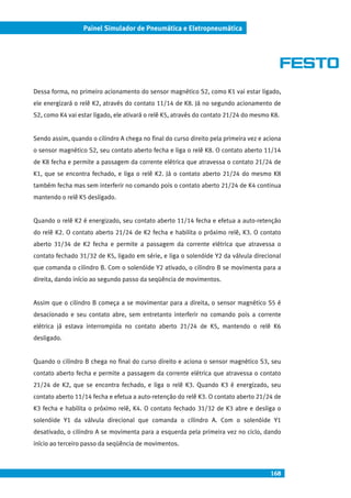 168
Painel Simulador de Pneumática e Eletropneumática
Dessa forma, no primeiro acionamento do sensor magnético S2, como K1 vai estar ligado,
ele energizará o relê K2, através do contato 11/14 de K8. Já no segundo acionamento de
S2, como K4 vai estar ligado, ele ativará o relê K5, através do contato 21/24 do mesmo K8.
Sendo assim, quando o cilindro A chega no final do curso direito pela primeira vez e aciona
o sensor magnético S2, seu contato aberto fecha e liga o relê K8. O contato aberto 11/14
de K8 fecha e permite a passagem da corrente elétrica que atravessa o contato 21/24 de
K1, que se encontra fechado, e liga o relê K2. Já o contato aberto 21/24 do mesmo K8
também fecha mas sem interferir no comando pois o contato aberto 21/24 de K4 continua
mantendo o relê K5 desligado.
Quando o relê K2 é energizado, seu contato aberto 11/14 fecha e efetua a auto-retenção
do relê K2. O contato aberto 21/24 de K2 fecha e habilita o próximo relê, K3. O contato
aberto 31/34 de K2 fecha e permite a passagem da corrente elétrica que atravessa o
contato fechado 31/32 de K5, ligado em série, e liga o solenóide Y2 da válvula direcional
que comanda o cilindro B. Com o solenóide Y2 ativado, o cilindro B se movimenta para a
direita, dando início ao segundo passo da seqüência de movimentos.
Assim que o cilindro B começa a se movimentar para a direita, o sensor magnético S5 é
desacionado e seu contato abre, sem entretanto interferir no comando pois a corrente
elétrica já estava interrompida no contato aberto 21/24 de K5, mantendo o relê K6
desligado.
Quando o cilindro B chega no final do curso direito e aciona o sensor magnético S3, seu
contato aberto fecha e permite a passagem da corrente elétrica que atravessa o contato
21/24 de K2, que se encontra fechado, e liga o relê K3. Quando K3 é energizado, seu
contato aberto 11/14 fecha e efetua a auto-retenção do relê K3. O contato aberto 21/24 de
K3 fecha e habilita o próximo relê, K4. O contato fechado 31/32 de K3 abre e desliga o
solenóide Y1 da válvula direcional que comanda o cilindro A. Com o solenóide Y1
desativado, o cilindro A se movimenta para a esquerda pela primeira vez no ciclo, dando
início ao terceiro passo da seqüência de movimentos.
 