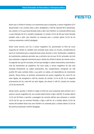 169
Painel Simulador de Pneumática e Eletropneumática
Assim que o cilindro A começa a se movimentar para a esquerda, o sensor magnético S2 é
desacionado e seu contato volta a abrir, desligando o relê K8. Quando K8 é desativado,
seu contato 11/14 que havia fechado volta a abrir sem interferir no comando elétrico pois
a auto-retenção de K2 o mantém energizado. O contato 21/24 de K8 que havia fechado
também volta a abrir sem interferir no comando pois o contato aberto 21/24 de K4
continua mantendo o relê K5 desligado.
Assim como ocorreu com S2, o sensor magnético S4, posicionado no final do curso
esquerdo do cilindro A, também será acionado duas vezes no circuito, considerando-se
que A se movimenta para a esquerda duas vezes durante o ciclo. Analisando a seqüência
de movimentos, podemos perceber que a primeira vez em que S4 for acionado, ele terá
que comandar o segundo movimento para a direita do cilindro A dentro do mesmo ciclo e,
na segunda vez que for acionado, S4 terá que desligar a cadeia estacionária, encerrando o
ciclo de movimentos da seqüência. Por essa razão, o sensor magnético S4 não será
montado diretamente na cadeia estacionária. Ele, simplesmente, energizará um relê
auxiliar K9 cujos contatos farão a sua parte na cadeia, em dependência do movimento
anterior. Dessa forma, no primeiro acionamento do sensor magnético S4, como K3 vai
estar ligado, ele energizará o relê K4, através do contato 11/14 de K9. Já no segundo
acionamento de S4, como K6 vai estar ligado, ele ativará o relê K7, através do contato
21/24 do mesmo K9.
Sendo assim, quando o cilindro A chega no final do curso esquerdo pela primeira vez e
aciona o sensor magnético S4, seu contato aberto fecha e liga o relê K9. O contato aberto
11/14 de K9 fecha e permite a passagem da corrente elétrica que atravessa o contato
21/24 de K3, que se encontra fechado, e liga o relê K4. Já o contato aberto 21/24 do
mesmo K9 também fecha mas sem interferir no comando pois o contato aberto 21/24 de
K6 continua mantendo o relê K7 desligado.
 