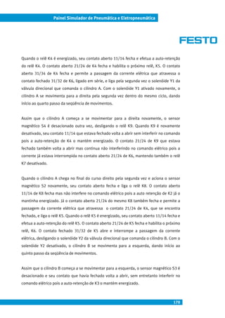 170
Painel Simulador de Pneumática e Eletropneumática
Quando o relê K4 é energizado, seu contato aberto 11/14 fecha e efetua a auto-retenção
do relê K4. O contato aberto 21/24 de K4 fecha e habilita o próximo relê, K5. O contato
aberto 31/34 de K4 fecha e permite a passagem da corrente elétrica que atravessa o
contato fechado 31/32 de K6, ligado em série, e liga pela segunda vez o solenóide Y1 da
válvula direcional que comanda o cilindro A. Com o solenóide Y1 ativado novamente, o
cilindro A se movimenta para a direita pela segunda vez dentro do mesmo ciclo, dando
início ao quarto passo da seqüência de movimentos.
Assim que o cilindro A começa a se movimentar para a direita novamente, o sensor
magnético S4 é desacionado outra vez, desligando o relê K9. Quando K9 é novamente
desativado, seu contato 11/14 que estava fechado volta a abrir sem interferir no comando
pois a auto-retenção de K4 o mantém energizado. O contato 21/24 de K9 que estava
fechado também volta a abrir mas continua não interferindo no comando elétrico pois a
corrente já estava interrompida no contato aberto 21/24 de K6, mantendo também o relê
K7 desativado.
Quando o cilindro A chega no final do curso direito pela segunda vez e aciona o sensor
magnético S2 novamente, seu contato aberto fecha e liga o relê K8. O contato aberto
11/14 de K8 fecha mas não interfere no comando elétrico pois a auto retenção de K2 já o
mantinha energizado. Já o contato aberto 21/24 do mesmo K8 também fecha e permite a
passagem da corrente elétrica que atravessa o contato 21/24 de K4, que se encontra
fechado, e liga o relê K5. Quando o relê K5 é energizado, seu contato aberto 11/14 fecha e
efetua a auto-retenção do relê K5. O contato aberto 21/24 de K5 fecha e habilita o próximo
relê, K6. O contato fechado 31/32 de K5 abre e interrompe a passagem da corrente
elétrica, desligando o solenóide Y2 da válvula direcional que comanda o cilindro B. Com o
solenóide Y2 desativado, o cilindro B se movimenta para a esquerda, dando início ao
quinto passo da seqüência de movimentos.
Assim que o cilindro B começa a se movimentar para a esquerda, o sensor magnético S3 é
desacionado e seu contato que havia fechado volta a abrir, sem entretanto interferir no
comando elétrico pois a auto-retenção de K3 o mantém energizado.
 