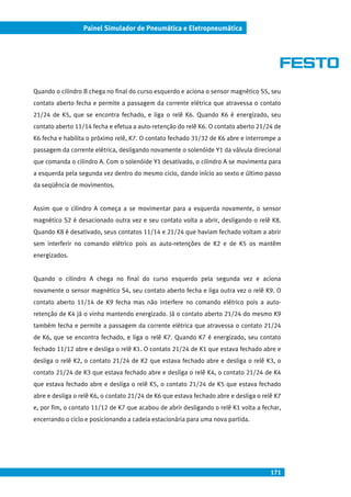 171
Painel Simulador de Pneumática e Eletropneumática
Quando o cilindro B chega no final do curso esquerdo e aciona o sensor magnético S5, seu
contato aberto fecha e permite a passagem da corrente elétrica que atravessa o contato
21/24 de K5, que se encontra fechado, e liga o relê K6. Quando K6 é energizado, seu
contato aberto 11/14 fecha e efetua a auto-retenção do relê K6. O contato aberto 21/24 de
K6 fecha e habilita o próximo relê, K7. O contato fechado 31/32 de K6 abre e interrompe a
passagem da corrente elétrica, desligando novamente o solenóide Y1 da válvula direcional
que comanda o cilindro A. Com o solenóide Y1 desativado, o cilindro A se movimenta para
a esquerda pela segunda vez dentro do mesmo ciclo, dando início ao sexto e último passo
da seqüência de movimentos.
Assim que o cilindro A começa a se movimentar para a esquerda novamente, o sensor
magnético S2 é desacionado outra vez e seu contato volta a abrir, desligando o relê K8.
Quando K8 é desativado, seus contatos 11/14 e 21/24 que haviam fechado voltam a abrir
sem interferir no comando elétrico pois as auto-retenções de K2 e de K5 os mantêm
energizados.
Quando o cilindro A chega no final do curso esquerdo pela segunda vez e aciona
novamente o sensor magnético S4, seu contato aberto fecha e liga outra vez o relê K9. O
contato aberto 11/14 de K9 fecha mas não interfere no comando elétrico pois a auto-
retenção de K4 já o vinha mantendo energizado. Já o contato aberto 21/24 do mesmo K9
também fecha e permite a passagem da corrente elétrica que atravessa o contato 21/24
de K6, que se encontra fechado, e liga o relê K7. Quando K7 é energizado, seu contato
fechado 11/12 abre e desliga o relê K1. O contato 21/24 de K1 que estava fechado abre e
desliga o relê K2, o contato 21/24 de K2 que estava fechado abre e desliga o relê K3, o
contato 21/24 de K3 que estava fechado abre e desliga o relê K4, o contato 21/24 de K4
que estava fechado abre e desliga o relê K5, o contato 21/24 de K5 que estava fechado
abre e desliga o relê K6, o contato 21/24 de K6 que estava fechado abre e desliga o relê K7
e, por fim, o contato 11/12 de K7 que acabou de abrir desligando o relê K1 volta a fechar,
encerrando o ciclo e posicionando a cadeia estacionária para uma nova partida.
 