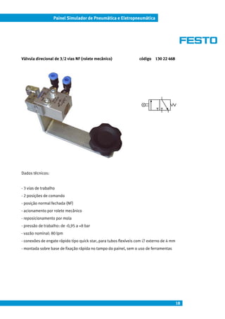 18
Painel Simulador de Pneumática e Eletropneumática
Válvula direcional de 3/2 vias NF (rolete mecânico) código 130 22 468
Dados técnicos:
- 3 vias de trabalho
- 2 posições de comando
- posição normal fechada (NF)
- acionamento por rolete mecânico
- reposicionamento por mola
- pressão de trabalho: de -0,95 a +8 bar
- vazão nominal: 80 lpm
- conexões de engate rápido tipo quick star, para tubos flexíveis com ∅ externo de 4 mm
- montada sobre base de fixação rápida no tampo do painel, sem o uso de ferramentas
 