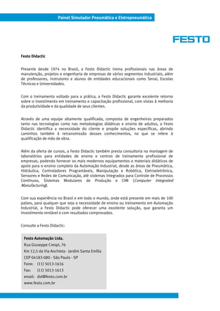 Painel Simulador Pneumática e Eletropneumática
Festo Didactic
Presente desde 1974 no Brasil, a Festo Didactic treina profissionais nas áreas de
manutenção, projetos e engenharia de empresas de vários segmentos industriais, além
de professores, instrutores e alunos de entidades educacionais como Senai, Escolas
Técnicas e Universidades.
Com o treinamento voltado para a prática, a Festo Didactic garante excelente retorno
sobre o investimento em treinamento e capacitação profissional, com vistas à melhoria
da produtividade e da qualidade de seus clientes.
Através de uma equipe altamente qualificada, composta de engenheiros preparados
tanto nas tecnologias como nas metodologias didáticas e ensino de adultos, a Festo
Didactic identifica a necessidade do cliente e propõe soluções específicas, abrindo
caminhos também à retransmissão desses conhecimentos, no que se refere à
qualificação de mão de obra.
Além da oferta de cursos, a Festo Didactic também presta consultoria na montagem de
laboratórios para entidades de ensino e centros de treinamento profissional de
empresas, podendo fornecer os mais modernos equipamentos e materiais didáticos de
apoio para o ensino completo da Automação Industrial, desde as áreas de Pneumática,
Hidráulica, Controladores Programáveis, Manipulação e Robótica, Eletroeletrônica,
Sensores e Redes de Comunicação, até sistemas integrados para Controle de Processos
Contínuos, Sistemas Modulares de Produção e CIM (Computer Integrated
Manufacturing).
Com sua experiência no Brasil e em todo o mundo, onde está presente em mais de 100
países, para qualquer que seja a necessidade de ensino ou treinamento em Automação
Industrial, a Festo Didactic pode oferecer uma excelente solução, que garanta um
investimento rentável e com resultados comprovados.
Consulte a Festo Didactic:
Festo Automação Ltda.
Rua Giuseppe Crespi, 76
Km 12,5 da Via Anchieta - Jardim Santa Emília
CEP 04183-080 - São Paulo - SP
Fone: (11) 5013-1616
Fax: (11) 5013-1613
email: did@festo.com.br
www.festo.com.br
 