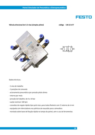29
Painel Simulador de Pneumática e Eletropneumática
Válvula direcional de 5/2 vias (simples piloto) código 130 22 477
Dados técnicos:
- 5 vias de trabalho
- 2 posições de comando
- acionamento pneumático por pressão piloto direta
- retorno por mola
- pressão de trabalho: de 0 a 10 bar
- vazão nominal: 500 lpm
- conexões de engate rápido tipo quick star, para tubos flexíveis com ∅ externo de 4 mm
- equipada com silenciadores nos pórticos de exaustão para a atmosfera
- montada sobre base de fixação rápida no tampo do painel, sem o uso de ferramentas
 