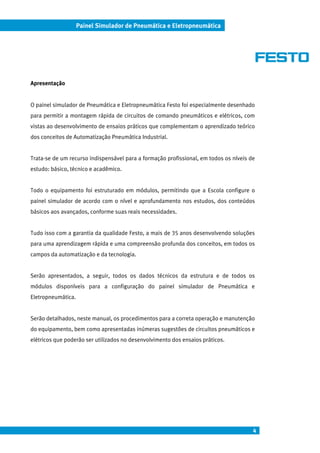4
Painel Simulador de Pneumática e Eletropneumática
Apresentação
O painel simulador de Pneumática e Eletropneumática Festo foi especialmente desenhado
para permitir a montagem rápida de circuitos de comando pneumáticos e elétricos, com
vistas ao desenvolvimento de ensaios práticos que complementam o aprendizado teórico
dos conceitos de Automatização Pneumática Industrial.
Trata-se de um recurso indispensável para a formação profissional, em todos os níveis de
estudo: básico, técnico e acadêmico.
Todo o equipamento foi estruturado em módulos, permitindo que a Escola configure o
painel simulador de acordo com o nível e aprofundamento nos estudos, dos conteúdos
básicos aos avançados, conforme suas reais necessidades.
Tudo isso com a garantia da qualidade Festo, a mais de 35 anos desenvolvendo soluções
para uma aprendizagem rápida e uma compreensão profunda dos conceitos, em todos os
campos da automatização e da tecnologia.
Serão apresentados, a seguir, todos os dados técnicos da estrutura e de todos os
módulos disponíveis para a configuração do painel simulador de Pneumática e
Eletropneumática.
Serão detalhados, neste manual, os procedimentos para a correta operação e manutenção
do equipamento, bem como apresentadas inúmeras sugestões de circuitos pneumáticos e
elétricos que poderão ser utilizados no desenvolvimento dos ensaios práticos.
 