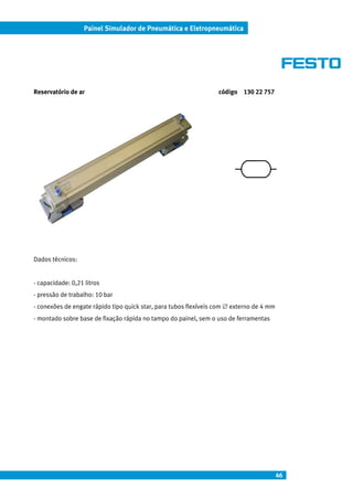 46
Painel Simulador de Pneumática e Eletropneumática
Reservatório de ar código 130 22 757
Dados técnicos:
- capacidade: 0,21 litros
- pressão de trabalho: 10 bar
- conexões de engate rápido tipo quick star, para tubos flexíveis com ∅ externo de 4 mm
- montado sobre base de fixação rápida no tampo do painel, sem o uso de ferramentas
 