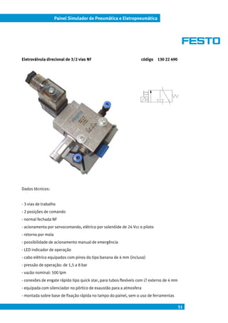 51
Painel Simulador de Pneumática e Eletropneumática
Eletroválvula direcional de 3/2 vias NF código 130 22 490
Dados técnicos:
- 3 vias de trabalho
- 2 posições de comando
- normal fechada NF
- acionamento por servocomando, elétrico por solenóide de 24 Vcc e piloto
- retorno por mola
- possibilidade de acionamento manual de emergência
- LED indicador de operação
- cabo elétrico equipados com pinos do tipo banana de 4 mm (incluso)
- pressão de operação: de 1,5 a 8 bar
- vazão nominal: 500 lpm
- conexões de engate rápido tipo quick star, para tubos flexíveis com ∅ externo de 4 mm
- equipada com silenciador no pórtico de exaustão para a atmosfera
- montada sobre base de fixação rápida no tampo do painel, sem o uso de ferramentas
 