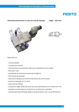 52
Painel Simulador de Pneumática e Eletropneumática
Eletroválvula direcional de 5/2 vias, com mola de reposição código 130 22 491
Dados técnicos:
- 5 vias de trabalho
- 2 posições de comando
- acionamento por servocomando, elétrico por solenóide de 24 Vcc e piloto
- retorno por mola
- possibilidade de acionamento manual de emergência
- LED indicador de operação
- cabo elétrico equipado com pinos do tipo banana de 4 mm (incluso)
- pressão de operação: de 1,5 a 8 bar
- vazão nominal: 500 lpm
- conexões de engate rápido tipo quick star, para tubos flexíveis com ∅ externo de 4 mm
- equipada com silenciadores nos pórticos de exaustão para a atmosfera
- montada sobre base de fixação rápida no tampo do painel, sem o uso de ferramentas
 