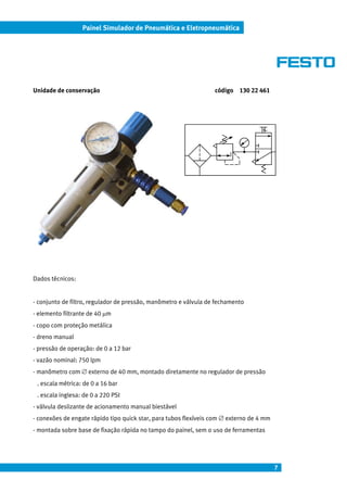 7
Painel Simulador de Pneumática e Eletropneumática
Unidade de conservação código 130 22 461
Dados técnicos:
- conjunto de filtro, regulador de pressão, manômetro e válvula de fechamento
- elemento filtrante de 40 µm
- copo com proteção metálica
- dreno manual
- pressão de operação: de 0 a 12 bar
- vazão nominal: 750 lpm
- manômetro com ∅ externo de 40 mm, montado diretamente no regulador de pressão
. escala métrica: de 0 a 16 bar
. escala inglesa: de 0 a 220 PSI
- válvula deslizante de acionamento manual biestável
- conexões de engate rápido tipo quick star, para tubos flexíveis com ∅ externo de 4 mm
- montada sobre base de fixação rápida no tampo do painel, sem o uso de ferramentas
 