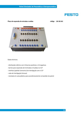 72
Painel Simulador de Pneumática e Eletropneumática
Placa de expansão de entradas e saídas código 130 28 262
Dados técnicos:
- distribuidor elétrico com 10 bornes positivos e 18 negativos
- bornes para expansão de 8 entradas e 8 saídas no CLP
- interface (padrão Centronics) de interligação com o CLP
- cabo de interligação (incluso)
- montada em caixa plástica para acondicionamento no bastidor do painel
 