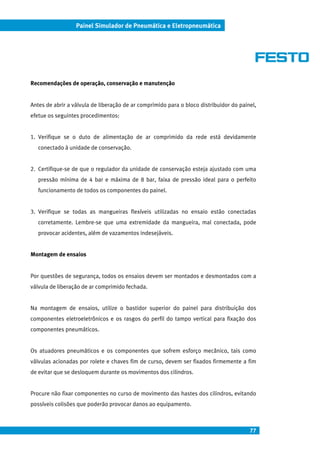77
Painel Simulador de Pneumática e Eletropneumática
Recomendações de operação, conservação e manutenção
Antes de abrir a válvula de liberação de ar comprimido para o bloco distribuidor do painel,
efetue os seguintes procedimentos:
1. Verifique se o duto de alimentação de ar comprimido da rede está devidamente
conectado à unidade de conservação.
2. Certifique-se de que o regulador da unidade de conservação esteja ajustado com uma
pressão mínima de 4 bar e máxima de 8 bar, faixa de pressão ideal para o perfeito
funcionamento de todos os componentes do painel.
3. Verifique se todas as mangueiras flexíveis utilizadas no ensaio estão conectadas
corretamente. Lembre-se que uma extremidade da mangueira, mal conectada, pode
provocar acidentes, além de vazamentos indesejáveis.
Montagem de ensaios
Por questões de segurança, todos os ensaios devem ser montados e desmontados com a
válvula de liberação de ar comprimido fechada.
Na montagem de ensaios, utilize o bastidor superior do painel para distribuição dos
componentes eletroeletrônicos e os rasgos do perfil do tampo vertical para fixação dos
componentes pneumáticos.
Os atuadores pneumáticos e os componentes que sofrem esforço mecânico, tais como
válvulas acionadas por rolete e chaves fim de curso, devem ser fixados firmemente a fim
de evitar que se desloquem durante os movimentos dos cilindros.
Procure não fixar componentes no curso de movimento das hastes dos cilindros, evitando
possíveis colisões que poderão provocar danos ao equipamento.
 