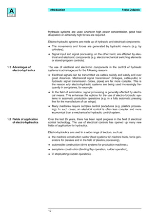 A
1.1/1.2
                             Introduction                                                     Festo Didactic




                            Hydraulic systems are used wherever high power concentration, good heat
                            dissipation or extremely high forces are required.

                            Electro-hydraulic systems are made up of hydraulic and electrical components:

                            •    The movements and forces are generated by hydraulic means (e.g. by
                                 cylinders).

                            •    Signal input and signal processing, on the other hand, are effected by elec-
                                 trical and electronic components (e.g. electromechanical switching elements
                                 or stored-program controls).

1.1 Advantages of           The use of electrical and electronic components in the control of hydraulic
    electro-hydraulics      systems is advantageous for the following reasons:

                            •    Electrical signals can be transmitted via cables quickly and easily and over
                                 great distances. Mechanical signal transmission (linkages, cable-pulls) or
                                 hydraulic signal transmission (tubes, pipes) are far more complex. This is
                                 the reason why electro-hydraulic systems are being used increasingly fre-
                                 quently in aeroplanes, for example.

                            •    In the field of automation, signal processing is generally effected by electri-
                                 cal means. This enhances the options for the use of electro-hydraulic sys-
                                 tems in automatic production operations (e.g. in a fully automatic pressing
                                 line for the manufacture of car wings).

                            •    Many machines require complex control procedures (e.g. plastics process-
                                 ing). In such cases, an electrical control is often less complex and more
                                 economical than a mechanical or hydraulic control system.

1.2 Fields of application   Over the last 25 years, there has been rapid progress in the field of electrical
    of electro-hydraulics   control technology. The use of electrical controls has opened up many new
                            fields of application for hydraulics.

                            Electro-hydraulics are used in a wide range of sectors, such as:

                            •    the machine construction sector (feed systems for machine tools, force gen-
                                 erators for presses and in the field of plastics processing),

                            •    automobile construction (drive systems for production machines),

                            •    aeroplane construction (landing flap operation, rudder operation),

                            •    in shipbuilding (rudder operation).




                            10
 