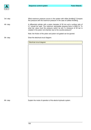A8.1
            Sequence control system                                         Festo Didactic




3rd step   What maximum pressure occurs in the system with inflow throttling? Compare
           this pressure with the maximum pressure in the case of outflow throttling.

4th step   A differential cylinder with a piston diameter of 50 mm and a surface ratio of
           2:1 should be used. The maximum admissible pressing force is 6000 N. To
           what bar value must the pressure switch be set if a pressure of 20 bar is
           created in the piston rod chamber due to the counter-pressure?

           Note: the friction of the piston and piston rod gasket can be ignored.

5th step   Draw the electrical circuit diagram.


            Electrical circuit diagram




6th step   Explain the mode of operation of the electro-hydraulic system.




           106
 