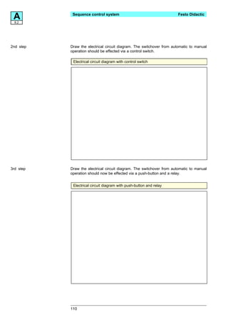 A8.2
            Sequence control system                                    Festo Didactic




2nd step   Draw the electrical circuit diagram. The switchover from automatic to manual
           operation should be effected via a control switch.

            Electrical circuit diagram with control switch




3rd step   Draw the electrical circuit diagram. The switchover from automatic to manual
           operation should now be effected via a push-button and a relay.


            Electrical circuit diagram with push-button and relay




           110
 
