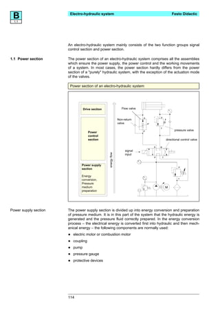 B1.1
                        Electro-hydraulic system                                                    Festo Didactic




                       An electro-hydraulic system mainly consists of the two function groups signal
                       control section and power section.

1.1 Power section      The power section of an electro-hydraulic system comprises all the assemblies
                       which ensure the power supply, the power control and the working movements
                       of a system. In most cases, the power section hardly differs from the power
                       section of a "purely" hydraulic system, with the exception of the actuation mode
                       of the valves.

                        Power section of an electro-hydraulic system




                                  Drive section                    Flow valve


                                                                                A       P
                                                                Non-return
                                                                valve
                                                                                        T
                                                                                P                     pressure valve
                                      Power
                                      control
                                      section                                                   directional control valve

                                                                                    A   B
                                                                     signal
                                                  energy flow




                                                                     input
                                                                                    P       T


                                Power supply
                                                                                                         P
                                section

                                Energy
                                                                                                         T
                                conversion,
                                Pressure
                                medium                                                          M
                                preparation




Power supply section   The power supply section is divided up into energy conversion and preparation
                       of pressure medium. It is in this part of the system that the hydraulic energy is
                       generated and the pressure fluid correctly prepared. In the energy conversion
                       process – the electrical energy is converted first into hydraulic and then mech-
                       anical energy – the following components are normally used:

                       •   electric motor or combustion motor

                       •   coupling

                       •   pump

                       •   pressure gauge

                       •   protective devices




                       114
 