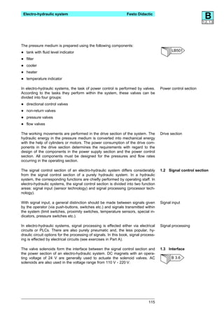 Electro-hydraulic system                                         Festo Didactic
                                                                                                                B
                                                                                                               1.2, 1.3




The pressure medium is prepared using the following components:
                                                                                              LB501
•   tank with fluid level indicator

•   filter

•   cooler

•   heater

•   temperature indicator

In electro-hydraulic systems, the task of power control is performed by valves.        Power control section
According to the tasks they perform within the system, these valves can be
divided into four groups:

•   directional control valves

•   non-return valves

•   pressure valves

•   flow valves

The working movements are performed in the drive section of the system. The            Drive section
hydraulic energy in the pressure medium is converted into mechanical energy
with the help of cylinders or motors. The power consumption of the drive com-
ponents in the drive section determines the requirements with regard to the
design of the components in the power supply section and the power control
section. All components must be designed for the pressures and flow rates
occurring in the operating section.

The signal control section of an electro-hydraulic system differs considerably         1.2 Signal control section
from the signal control section of a purely hydraulic system. In a hydraulic
system, the corresponding functions are chiefly performed by operating staff. In
electro-hydraulic systems, the signal control section is divided into two function
areas: signal input (sensor technology) and signal processing (processor tech-
nology).

With signal input, a general distinction should be made between signals given          Signal input
by the operator (via push-buttons, switches etc.) and signals transmitted within
the system (limit switches, proximity switches, temperature sensors, special in-
dicators, pressure switches etc.).

In electro-hydraulic systems, signal processing is effected either via electrical      Signal processing
circuits or PLCs. There are also purely pneumatic and, the less popular, hy-
draulic circuit options for the processing of signals. In this book, signal process-
ing is effected by electrical circuits (see exercises in Part A).

The valve solenoids form the interface between the signal control section and          1.3 Interface
the power section of an electro-hydraulic system. DC magnets with an opera-
ting voltage of 24 V are generally used to actuate the solenoid valves. AC                   B 3.6
solenoids are also used in the voltage range from 110 V - 220 V.




                                                                                115
 